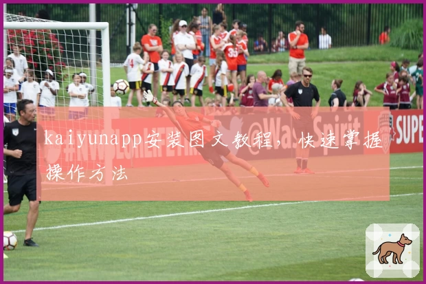 kaiyunapp安装图文教程，快速掌握操作方法