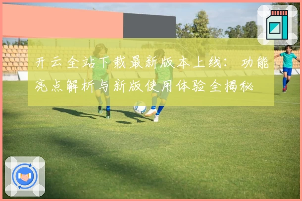 开云全站下载最新版本上线：功能亮点解析与新版使用体验全揭秘