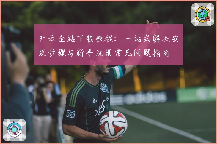 开云全站下载教程:一站式解决安装步骤与新手注册常见问题指南