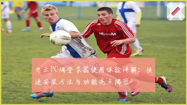 开云PC端登录器使用体验详解：快速安装方法与功能亮点揭密