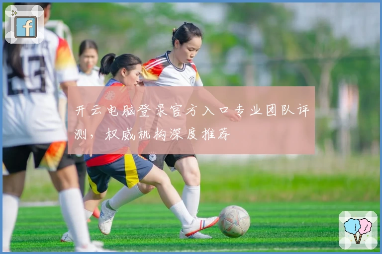 开云电脑登录官方入口专业团队评测，权威机构深度推荐