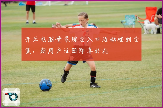 开云电脑登录综合入口活动福利合集，新用户注册即享好礼